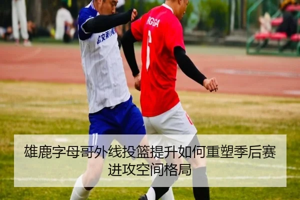 雄鹿字母哥外线投篮提升如何重塑季后赛进攻空间格局