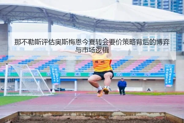 那不勒斯评估奥斯梅恩今夏转会要价策略背后的博弈与市场逻辑