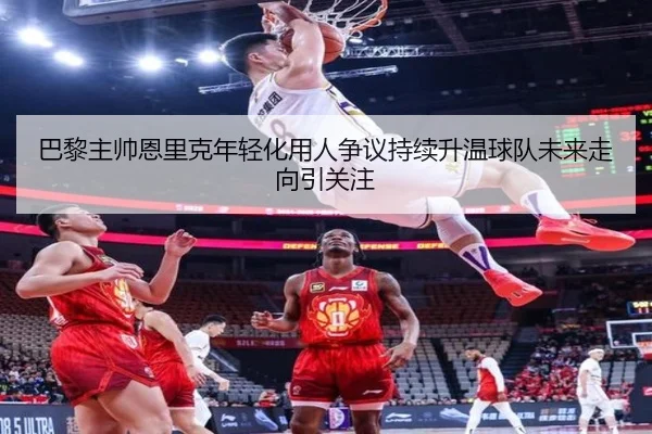 巴黎主帅恩里克年轻化用人争议持续升温球队未来走向引关注