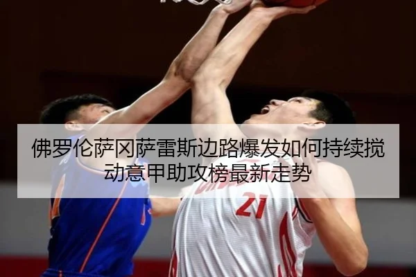 佛罗伦萨冈萨雷斯边路爆发如何持续搅动意甲助攻榜最新走势