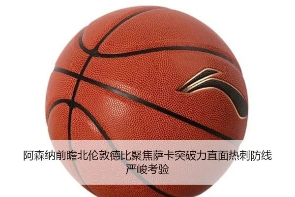 阿森纳前瞻北伦敦德比聚焦萨卡突破力直面热刺防线严峻考验