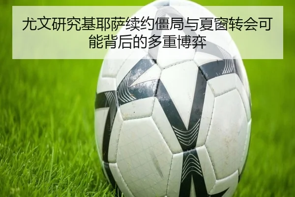 尤文研究基耶萨续约僵局与夏窗转会可能背后的多重博弈